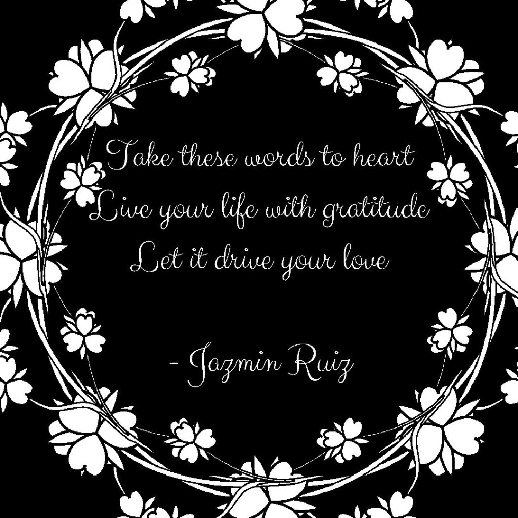 Text reads Take these words to heart
Live your life with gratitude
Let it drive your love. Text is on a dark background. There is a border made of flowers made to look vintage.