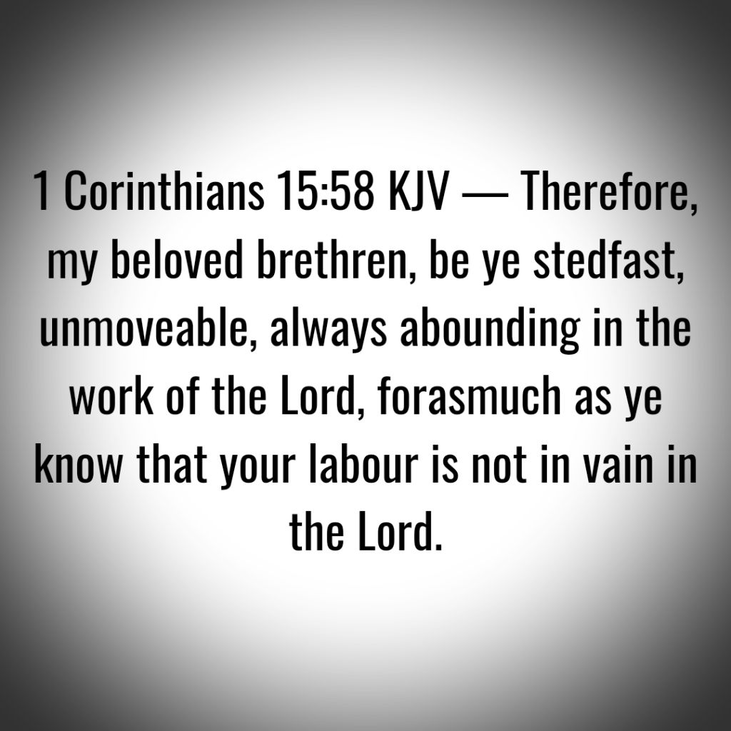 1 Corinthians 15:58 KJV — Therefore, my beloved brethren, be ye stedfast, unmoveable, always abounding in the work of the Lord, forasmuch as ye know that your labour is not in vain in the Lord.
