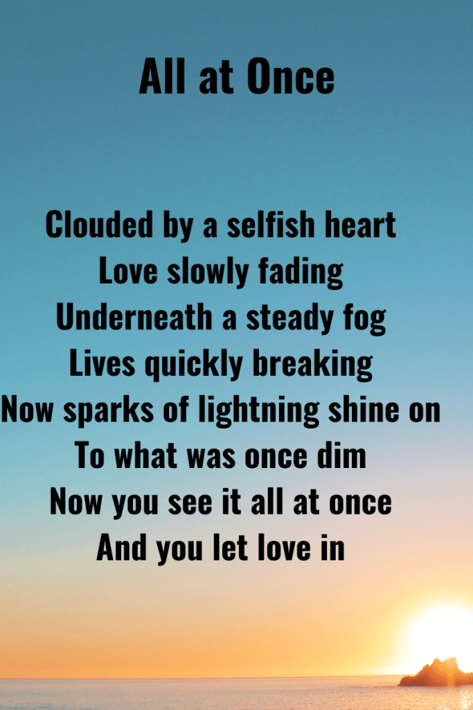 Text reads all at once. Clouded by a selfish heart
Love slowly fading
Underneath a steady fog
Lives quickly breaking
Now sparks of lightning shine on
To what was once dim
Now you see it all at once
And you let love in  The text is black and the background is gradient shade of blue getting brighter towards the bottom.
