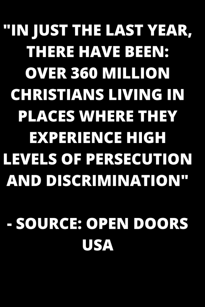 Vold white words on a black background read
In just the last year, there have been: over 360 million Christian's living in places where they experience high levels of persecution and discrimination. Source: open doors usa 