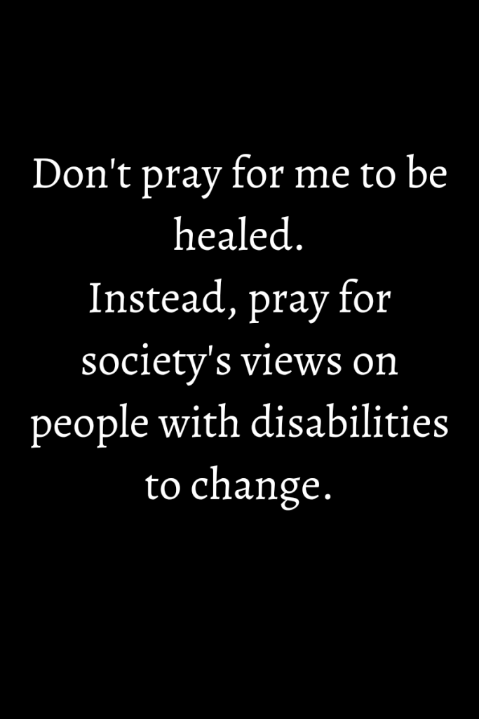 White text on a dark background. Text reads  Don't pray for me to be healed.

Instead, pray for society's views on people with disabilities to change.