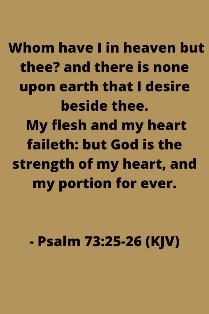 Black text on a brown background. Text reads  Whom have I in heaven but thee? and there is none upon earth that I desire beside thee.
 My flesh and my heart faileth: but God is the strength of my heart, and my portion for ever.


- Psalm 73:25-26 (KJV)
